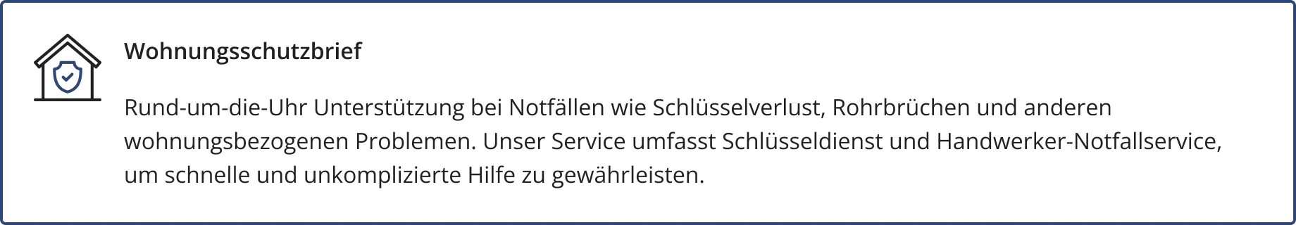 Wohnungsschutzbrief – ein optional abschließbarer Baustein der HFK1676 Hausratversicherung. Darin enthalten: Rund-um-die-Uhr Unterstützung bei Notfällen wie Schlüsselverlust, Rohrbrüchen und anderen
wohnungsbezogenen Problemen. Unser Service umfasst Schlüsseldienst und Handwerker-Notfallservice,
um schnelle und unkomplizierte Hilfe zu gewährleisten.