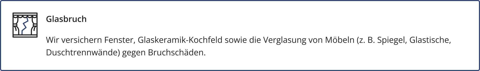 Glasbruch – ein optional abschließbarer Baustein der HFK1676 Hausratversicherung. Wir versichern Fenster, Glaskeramik-Kochfeld sowie die Verglasung von Möbeln (z. B. Spiegel, Glastische,
Duschtrennwände) gegen Bruchschäden.