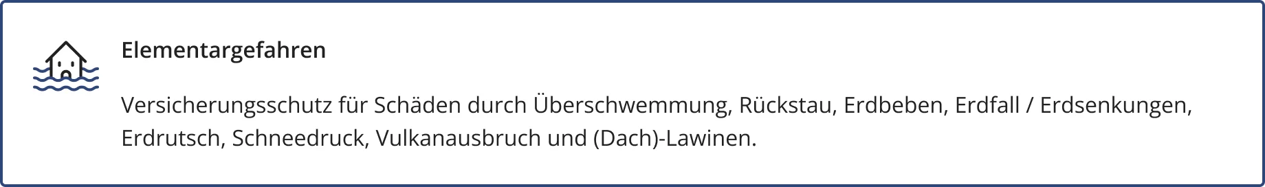 Elementargefahren – ein optional abschließbarer Baustein der HFK1676 Hausratversicherung. Darin enthalten: Versicherungsschutz für Schäden durch Überschwemmung, Rückstau, Erdbeben, Erdfall / Erdsenkungen, Erdrutsch, Schneedruck, Vulkanausbruch und (Dach)-Lawinen.